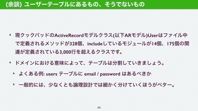 ‣ ݱΫοΫύουͷActiveRecordϞσϧΫϥε(ҎԼARϞσϧ)User͸ϑΝΠϧத
Ͱఆٛ͞ΕΔϝιου͕328ݸɺinclude͍ͯ͠ΔϞδϡʔϧ͕14ݸɺ175ݸͷؔ
࿈͕ఆٛ͞Ε͍ͯΔ3,000ߦΛ௒͑ΔΫϥεͰ͢ɻ
‣ υϝΠϯʹ͓͚ΔҙຯʹΑͬͯɺςʔϒϧ͸෼ׂ͍͖ͯ͠·͠ΐ͏ɻ
‣ Α͋͘Δྫ: users ςʔϒϧʹ email / password ͸͋Δ΂͖͔
‣ Ұൠతʹ͸ɺগͳ͘ͱ΋࿦ཧઃܭͰ͸ࡉ͔͘෼͚͍ͯ͘΄͏͕ϕλʔɻ
༨ஊ
Ϣʔβʔςʔϒϧʹ͋Δ΋ͷɺͦ͏Ͱͳ͍΋ͷ

