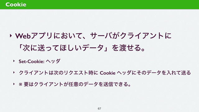 ‣ WebΞϓϦʹ͓͍ͯɺαʔό͕ΫϥΠΞϯτʹ 
ʮ࣍ʹૹͬͯ΄͍͠σʔλʯΛ౉ͤΔɻ
‣ Set-Cookie: ϔομ
‣ ΫϥΠΞϯτ͸࣍ͷϦΫΤετ࣌ʹ Cookie ϔομʹͦͷσʔλΛೖΕͯૹΔ
‣ ※ ཁ͸ΫϥΠΞϯτ͕೚ҙͷσʔλΛૹ৴Ͱ͖Δɻ
Cookie

