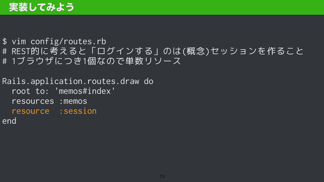 $ vim config/routes.rb 
# REST的に考えると「ログインする」のは(概念)セッションを作ること
# 1ブラウザにつき1個なので単数リソース
Rails.application.routes.draw do
root to: 'memos#index'
resources :memos
resource :session
end
࣮૷ͯ͠ΈΑ͏

