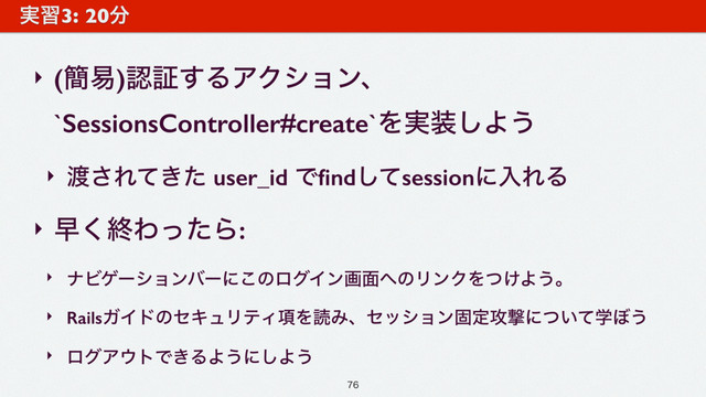 ‣ (؆қ)ೝূ͢ΔΞΫγϣϯɺ
`SessionsController#create`Λ࣮૷͠Α͏
‣ ౉͞Ε͖ͯͨ user_id Ͱﬁndͯ͠sessionʹೖΕΔ
‣ ૣ͘ऴΘͬͨΒ:
‣ φϏήʔγϣϯόʔʹ͜ͷϩάΠϯը໘΁ͷϦϯΫΛ͚ͭΑ͏ɻ
‣ RailsΨΠυͷηΩϡϦςΟ߲ΛಡΈɺηογϣϯݻఆ߈ܸʹֶ͍ͭͯ΅͏
‣ ϩάΞ΢τͰ͖ΔΑ͏ʹ͠Α͏
࣮श3: 20෼

