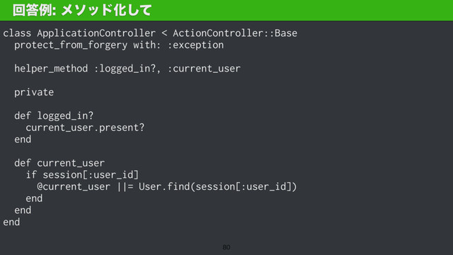 class ApplicationController < ActionController::Base
protect_from_forgery with: :exception
helper_method :logged_in?, :current_user
private
def logged_in?
current_user.present?
end
def current_user
if session[:user_id]
@current_user ||= User.find(session[:user_id])
end
end
end
ճ౴ྫϝιουԽͯ͠

