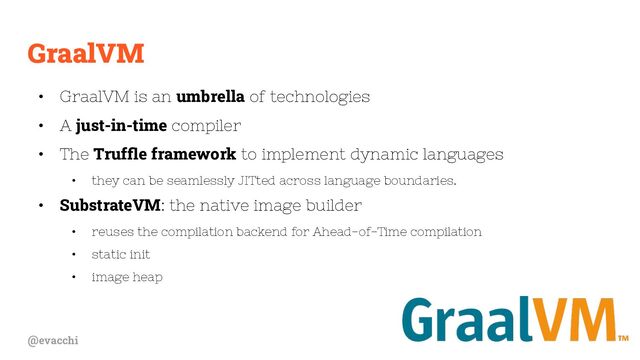 @evacchi
GraalVM
• GraalVM is an umbrella of technologies
• A just-in-time compiler
• The Trufﬂe framework to implement dynamic languages
• they can be seamlessly JITted across language boundaries.
• SubstrateVM: the native image builder
• reuses the compilation backend for Ahead-of-Time compilation
• static init
• image heap
