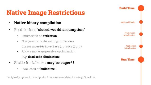 @evacchi
Native Image Restrictions
• Native binary compilation
• Restriction: “closed-world assumption”
• Limitations on reﬂection
• No dynamic code loading: forbidden
ClassLoader#defineClass(...byte[]...)
• Allows more aggressive optimization
(e.g, dead code elimination)
• Static initializers may be eager* !
• Evaluated at build time !
* originally opt-out, now opt-in. In some cases default on (e.g. Quarkus)
Build Time
static void Main
Framework
Initialization
Application
Initialization
Run Time
