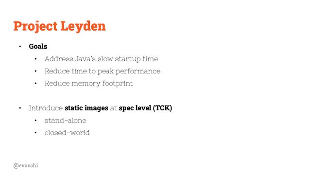 @evacchi
Project Leyden
• Goals
• Address Java’s slow startup time
• Reduce time to peak performance
• Reduce memory footprint
• Introduce static images at spec level (TCK)
• stand-alone
• closed-world
