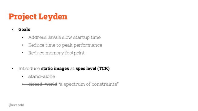 @evacchi
Project Leyden
• Goals
• Address Java’s slow startup time
• Reduce time to peak performance
• Reduce memory footprint
• Introduce static images at spec level (TCK)
• stand-alone
• closed-world “a spectrum of constraints”
