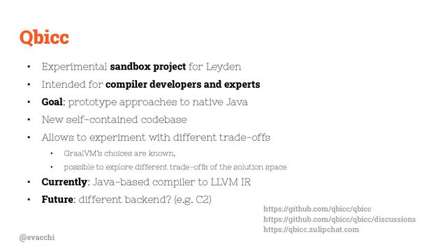 @evacchi
Qbicc
• Experimental sandbox project for Leyden
• Intended for compiler developers and experts
• Goal: prototype approaches to native Java
• New self-contained codebase
• Allows to experiment with different trade-offs
• GraalVM’s choices are known,
• possible to explore different trade-offs of the solution space
• Currently: Java-based compiler to LLVM IR
• Future: different backend? (e.g. C2)
https://github.com/qbicc/qbicc
https://github.com/qbicc/qbicc/discussions
https://qbicc.zulipchat.com
