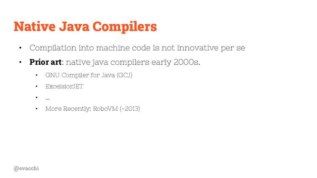 @evacchi
Native Java Compilers
• Compilation into machine code is not innovative per se
• Prior art: native java compilers early 2000s.
• GNU Compiler for Java (GCJ)
• ExcelsiorJET
• ...
• More Recently: RoboVM (~2013)
