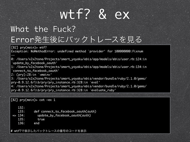 wtf? & ex
What the Fuck?
ErrorൃੜޙʹόοΫτϨʔεΛݟΔ
[82] pry(main)> wtf?
Exception: NoMethodError: undefined method `provider' for 100000000:Fixnum
--
0: /Users/x2x2tone/Projects/smart_yoyaku/ebis/app/models/ebis/user.rb:124:in
`update_by_facebook_oauth'
1: /Users/x2x2tone/Projects/smart_yoyaku/ebis/app/models/ebis/user.rb:134:in
`connect_to_facebook_oauth'
2: (pry):28:in `'
3: /Users/x2x2tone/Projects/smart_yoyaku/ebis/vendor/bundle/ruby/2.1.0/gems/
pry-0.9.12.6/lib/pry/pry_instance.rb:328:in `eval'
4: /Users/x2x2tone/Projects/smart_yoyaku/ebis/vendor/bundle/ruby/2.1.0/gems/
pry-0.9.12.6/lib/pry/pry_instance.rb:328:in `evaluate_ruby'
[82] pry(main)> cat —ex 1
132:
133: def connect_to_facebook_oauth(auth)
=> 134: update_by_facebook_oauth(auth)
135: true
136: end
# wtf?Ͱදࣔͨ͠όοΫτϨʔεͷ൪߸ͷίʔυΛදࣔ
