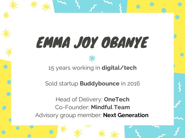 EMMA JOY OBANYE
15 years working in digital/tech
Sold startup Buddybounce in 2016
Head of Delivery: OneTech
Co-Founder: Mindful Team
Advisory group member: Next Generation
