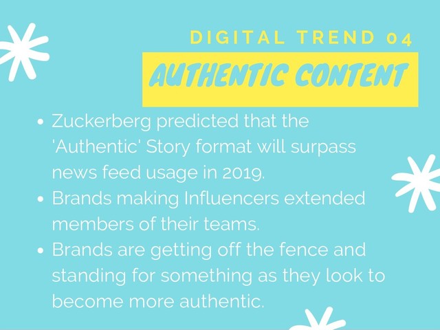 AUTHENTIC CONTENT
D I G I T A L T R E N D 0 4
Zuckerberg predicted that the
'Authentic' Story format will surpass
news feed usage in 2019.
Brands making Influencers extended
members of their teams.
Brands are getting off the fence and
standing for something as they look to
become more authentic.
