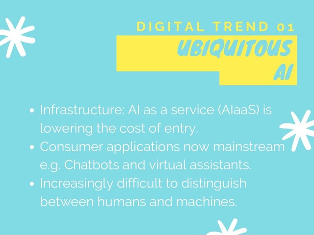 UBIQUITOUS
AI
D I G I T A L T R E N D 0 1
Infrastructure: AI as a service (AIaaS) is
lowering the cost of entry.
Consumer applications now mainstream
e.g. Chatbots and virtual assistants.
Increasingly difficult to distinguish
between humans and machines.
