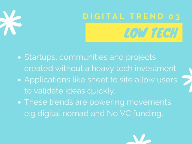 LOW TECH
D I G I T A L T R E N D 0 3
Startups, communities and projects
created without a heavy tech investment.
Applications like sheet to site allow users
to validate ideas quickly.
These trends are powering movements
e.g digital nomad and No VC funding.
