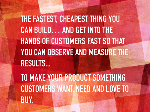 THE FASTEST, CHEAPEST THING YOU
CAN BUILD… AND GET INTO THE
HANDS OF CUSTOMERS FAST SO THAT
YOU CAN OBSERVE AND MEASURE THE
RESULTS...
TO MAKE YOUR PRODUCT SOMETHING
CUSTOMERS WANT, NEED AND LOVE TO
BUY.
