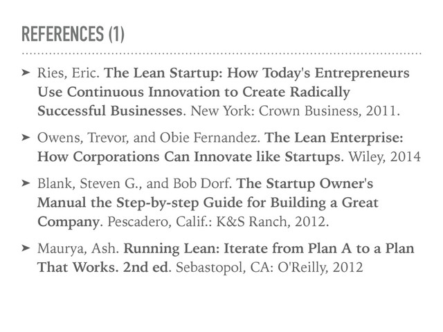 REFERENCES (1)
➤ Ries, Eric. The Lean Startup: How Today's Entrepreneurs
Use Continuous Innovation to Create Radically
Successful Businesses. New York: Crown Business, 2011.
➤ Owens, Trevor, and Obie Fernandez. The Lean Enterprise:
How Corporations Can Innovate like Startups. Wiley, 2014
➤ Blank, Steven G., and Bob Dorf. The Startup Owner's
Manual the Step-by-step Guide for Building a Great
Company. Pescadero, Calif.: K&S Ranch, 2012.
➤ Maurya, Ash. Running Lean: Iterate from Plan A to a Plan
That Works. 2nd ed. Sebastopol, CA: O'Reilly, 2012
