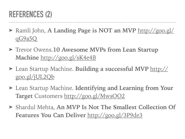 REFERENCES (2)
➤ Ramli John, A Landing Page is NOT an MVP http://goo.gl/
qG9a5Q
➤ Trevor Owens.10 Awesome MVPs from Lean Startup
Machine http://goo.gl/sK4e4B
➤ Lean Startup Machine. Building a successful MVP http://
goo.gl/jUL2Qb
➤ Lean Startup Machine. Identifying and Learning from Your
Target Customers http://goo.gl/MwsOO2
➤ Shardul Mehta, An MVP Is Not The Smallest Collection Of
Features You Can Deliver http://goo.gl/3P9de3
