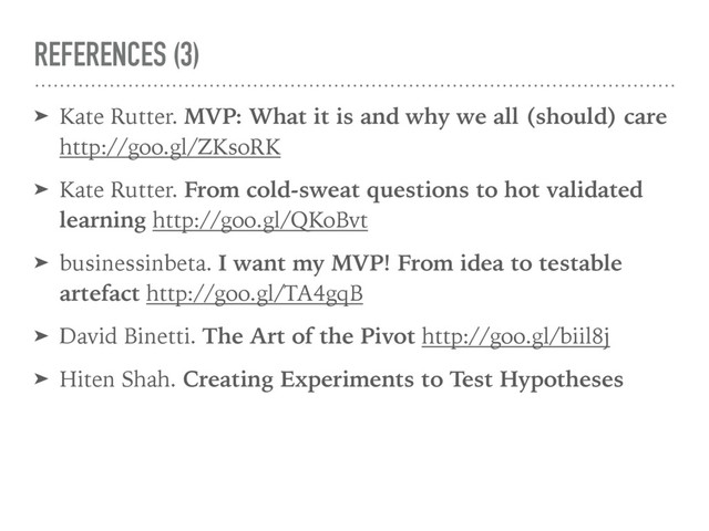 REFERENCES (3)
➤ Kate Rutter. MVP: What it is and why we all (should) care
http://goo.gl/ZKsoRK
➤ Kate Rutter. From cold-sweat questions to hot validated
learning http://goo.gl/QKoBvt
➤ businessinbeta. I want my MVP! From idea to testable
artefact http://goo.gl/TA4gqB
➤ David Binetti. The Art of the Pivot http://goo.gl/biil8j
➤ Hiten Shah. Creating Experiments to Test Hypotheses
