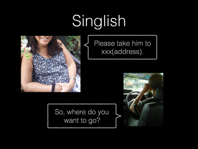 Singlish
Please take him to
xxx(address).
So, where do you
want to go?
