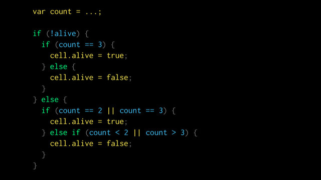 var count = ...;
if (!alive) {
if (count == 3) {
cell.alive = true;
} else {
cell.alive = false;
}
} else {
if (count == 2 || count == 3) {
cell.alive = true;
} else if (count < 2 || count > 3) {
cell.alive = false;
}
}
