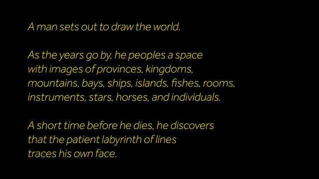 A man sets out to draw the world.
As the years go by, he peoples a space
with images of provinces, kingdoms,
mountains, bays, ships, islands, ﬁshes, rooms,
instruments, stars, horses, and individuals.
A short time before he dies, he discovers
that the patient labyrinth of lines
traces his own face.
