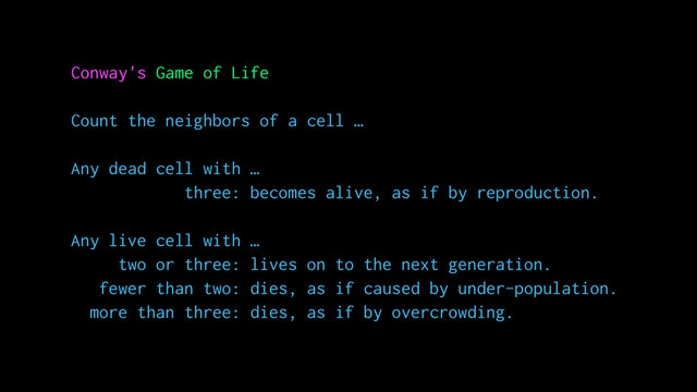 Conway's Game of Life
Count the neighbors of a cell …
Any dead cell with …
three: becomes alive, as if by reproduction.
Any live cell with …
two or three: lives on to the next generation.
fewer than two: dies, as if caused by under-population.
more than three: dies, as if by overcrowding.
