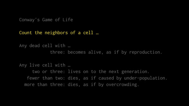 Conway's Game of Life
Count the neighbors of a cell …
Any dead cell with …
three: becomes alive, as if by reproduction.
Any live cell with …
two or three: lives on to the next generation.
fewer than two: dies, as if caused by under-population.
more than three: dies, as if by overcrowding.
