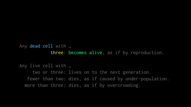Any dead cell with …
three: becomes alive, as if by reproduction.
Any live cell with …
two or three: lives on to the next generation.
fewer than two: dies, as if caused by under-population.
more than three: dies, as if by overcrowding.
