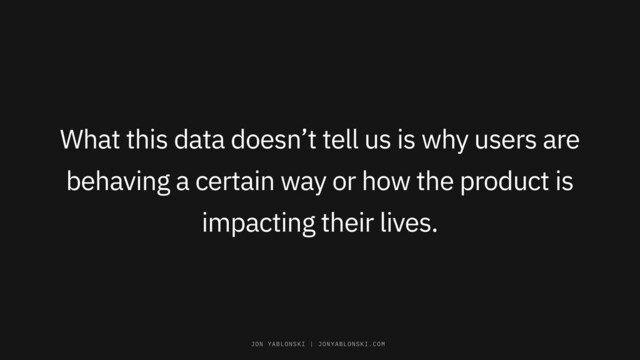 What this data doesn’t tell us is why users are
behaving a certain way or how the product is
impacting their lives.
JON YABLONSKI | JONYABLONSKI.COM
