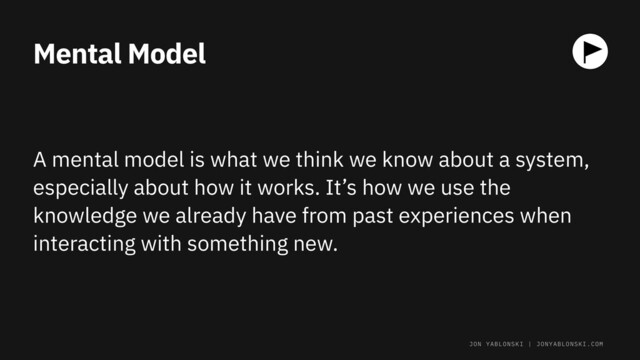 Mental Model
A mental model is what we think we know about a system,
especially about how it works. It’s how we use the
knowledge we already have from past experiences when
interacting with something new.
JON YABLONSKI | JONYABLONSKI.COM
