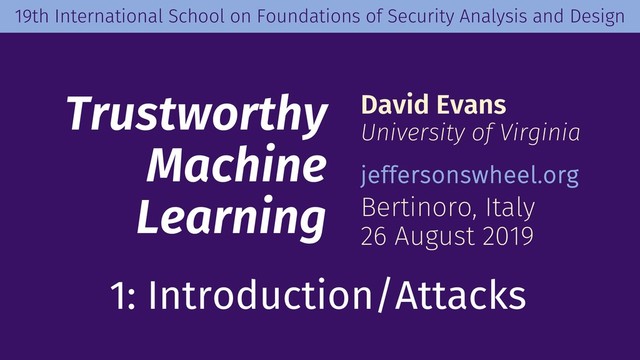 Trustworthy
Machine
Learning
David Evans
University of Virginia
jeffersonswheel.org
Bertinoro, Italy
26 August 2019
19th International School on Foundations of Security Analysis and Design
1: Introduction/Attacks
