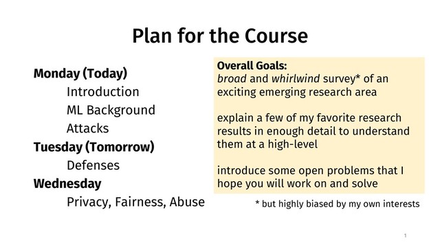 Plan for the Course
Monday (Today)
Introduction
ML Background
Attacks
Tuesday (Tomorrow)
Defenses
Wednesday
Privacy, Fairness, Abuse
1
Overall Goals:
broad and whirlwind survey* of an
exciting emerging research area
explain a few of my favorite research
results in enough detail to understand
them at a high-level
introduce some open problems that I
hope you will work on and solve
* but highly biased by my own interests
