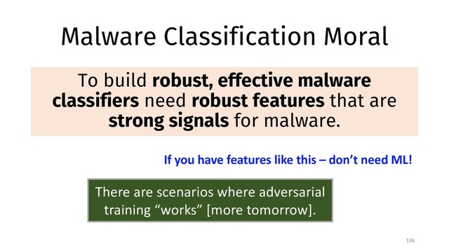 Malware Classification Moral
To build robust, effective malware
classifiers need robust features that are
strong signals for malware.
136
If you have features like this – don’t need ML!
There are scenarios where adversarial
training “works” [more tomorrow].
