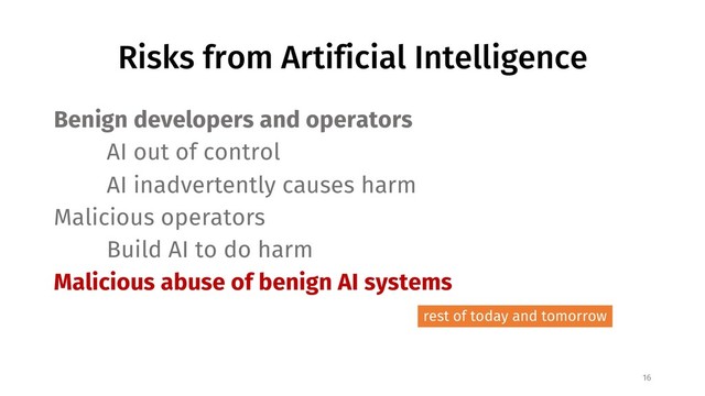Risks from Artificial Intelligence
Benign developers and operators
AI out of control
AI inadvertently causes harm
Malicious operators
Build AI to do harm
Malicious abuse of benign AI systems
16
rest of today and tomorrow
