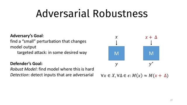 Adversarial Robustness
27
M
∀" ∈ $, ∀∆ ∈ ': ) " ≈ )(" + ∆)
" " + ∆
.
M
.∗
Adversary’s Goal:
find a “small” perturbation that changes
model output
targeted attack: in some desired way
Defender’s Goal:
Robust Model: find model where this is hard
Detection: detect inputs that are adversarial
