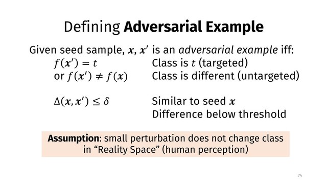 Defining Adversarial Example
74
Assumption: small perturbation does not change class
in “Reality Space” (human perception)
Given seed sample, !, !" is an adversarial example iff:
# !" = % Class is % (targeted)
or # !" ≠ #(!) Class is different (untargeted)
∆ !, !" ≤ , Similar to seed !
Difference below threshold
