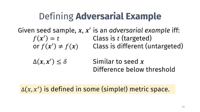 Defining Adversarial Example
83
Given seed sample, !, !" is an adversarial example iff:
# !" = % Class is % (targeted)
or # !" ≠ #(!) Class is different (untargeted)
∆ !, !" ≤ , Similar to seed !
Difference below threshold
∆ -, -" is defined in some (simple!) metric space.
