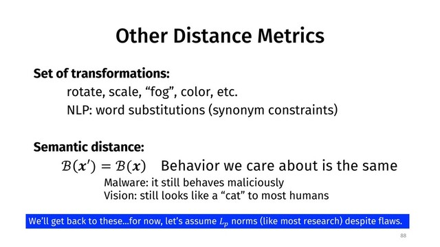 Other Distance Metrics
88
Set of transformations:
rotate, scale, “fog”, color, etc.
NLP: word substitutions (synonym constraints)
Semantic distance:
ℬ "′) = ℬ(" Behavior we care about is the same
Malware: it still behaves maliciously
Vision: still looks like a “cat” to most humans
We’ll get back to these...for now, let’s assume '(
norms (like most research) despite flaws.
