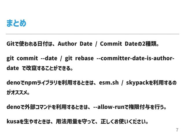 まとめ
Gitで使われる⽇付は、Author Date / Commit Dateの2種類。


git commit --date / git rebase --committer-date-is-author-
date で改竄することができる。


denoでnpmライブラリを利⽤するときは、esm.sh / skypackを利⽤するの
がオススメ。


denoで外部コマンドを利⽤するときは、--allow-runで権限付与を⾏う。


kusaを⽣やすときは、⽤法⽤量を守って、正しくお使いください。
7
