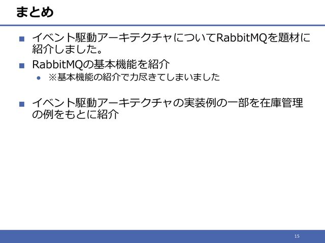 まとめ
■ イベント駆動アーキテクチャについてRabbitMQを題材に
紹介しました。
■ RabbitMQの基本機能を紹介
● ※基本機能の紹介で力尽きてしまいました
■ イベント駆動アーキテクチャの実装例の一部を在庫管理
の例をもとに紹介
15

