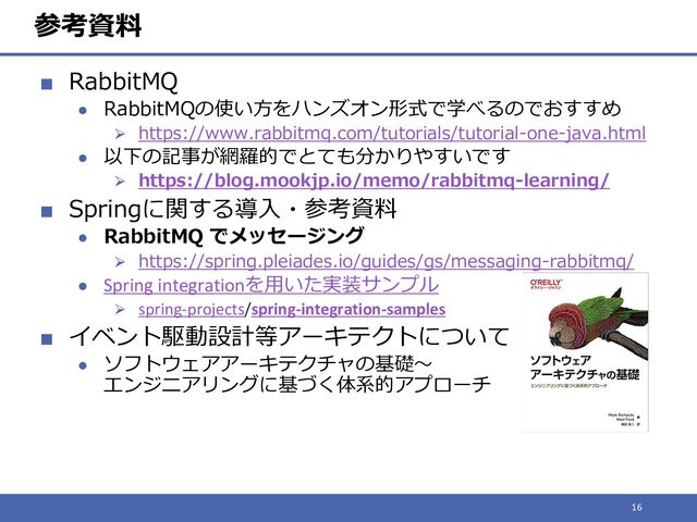参考資料
■ RabbitMQ
● RabbitMQの使い方をハンズオン形式で学べるのでおすすめ
⮚ https://www.rabbitmq.com/tutorials/tutorial-one-java.html
● 以下の記事が網羅的でとても分かりやすいです
⮚ https://blog.mookjp.io/memo/rabbitmq-learning/
■ Springに関する導入・参考資料
● RabbitMQ でメッセージング
⮚ https://spring.pleiades.io/guides/gs/messaging-rabbitmq/
● Spring integrationを用いた実装サンプル
⮚ spring-projects/spring-integration-samples
■ イベント駆動設計等アーキテクトについて
● ソフトウェアアーキテクチャの基礎～
エンジニアリングに基づく体系的アプローチ
16

