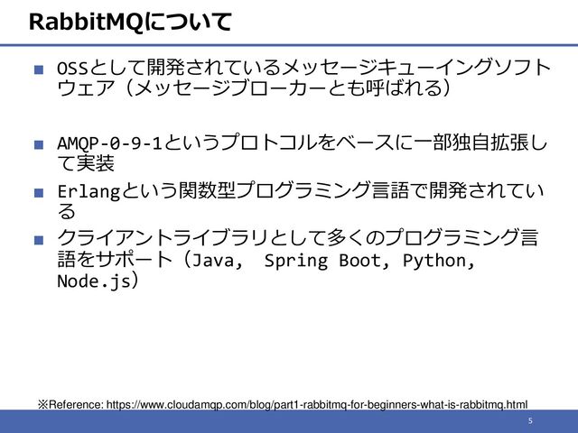 RabbitMQについて
■ OSSとして開発されているメッセージキューイングソフト
ウェア（メッセージブローカーとも呼ばれる）
■ AMQP-0-9-1というプロトコルをベースに一部独自拡張し
て実装
■ Erlangという関数型プログラミング言語で開発されてい
る
■ クライアントライブラリとして多くのプログラミング言
語をサポート（Java, Spring Boot, Python,
Node.js）
5
※Reference: https://www.cloudamqp.com/blog/part1-rabbitmq-for-beginners-what-is-rabbitmq.html
