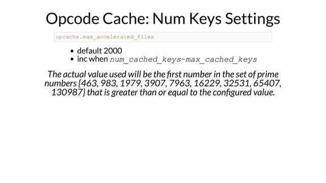 Opcode Cache: Num Keys Settings
default 2000
inc when num_cached_keys~max_cached_keys
The actual value used will be the rst number in the set of prime
numbers {463, 983, 1979, 3907, 7963, 16229, 32531, 65407,
130987} that is greater than or equal to the con gured value.
opcache.max_accelerated_files
