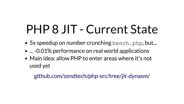 PHP 8 JIT - Current State
5x speedup on number crunching bench.php, but...
... -0.01% performance on real world applications
Main idea: allow PHP to enter areas where it's not
used yet
github.com/zendtech/php-src/tree/jit-dynasm/
