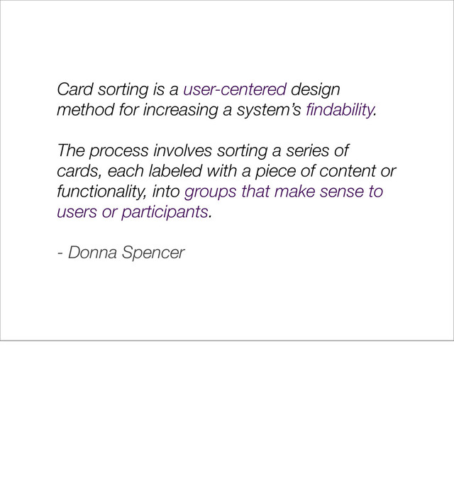 Card sorting is a user-centered design
method for increasing a system’s ﬁndability.
The process involves sorting a series of
cards, each labeled with a piece of content or
functionality, into groups that make sense to
users or participants.
- Donna Spencer

