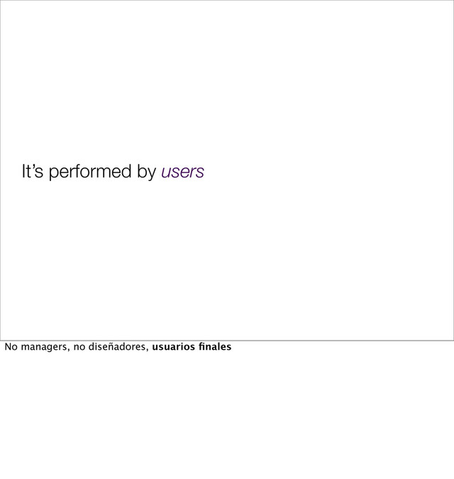 It’s performed by users
No managers, no diseñadores, usuarios ﬁnales
