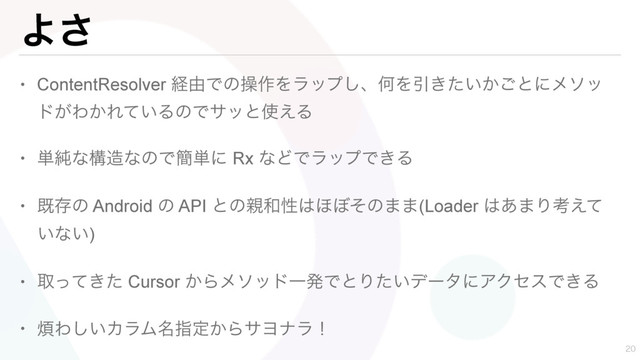 Α͞
• ContentResolver ܦ༝Ͱͷૢ࡞Λϥοϓ͠ɺԿΛҾ͖͍͔ͨ͝ͱʹϝιο
υ͕Θ͔Ε͍ͯΔͷͰαοͱ࢖͑Δ
• ୯७ͳߏ଄ͳͷͰ؆୯ʹ Rx ͳͲͰϥοϓͰ͖Δ
• طଘͷ Android ͷ API ͱͷ਌࿨ੑ͸΄΅ͦͷ··(Loader ͸͋·Γߟ͑ͯ
͍ͳ͍)
• औ͖ͬͯͨ Cursor ͔ΒϝιουҰൃͰͱΓ͍ͨσʔλʹΞΫηεͰ͖Δ
• ൥Θ͍͠ΧϥϜ໊ࢦఆ͔ΒαϤφϥʂ

