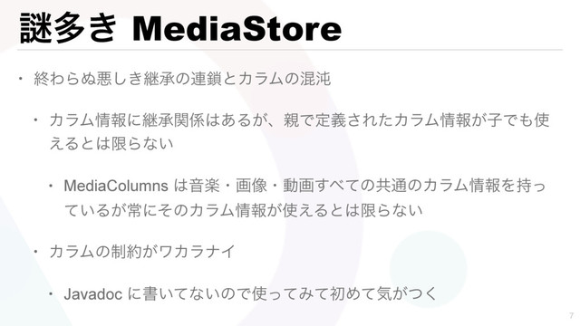 Ṗଟ͖ MediaStore
• ऴΘΒ͵ѱ͖͠ܧঝͷ࿈࠯ͱΧϥϜͷࠞಱ
• ΧϥϜ৘ใʹܧঝؔ܎͸͋Δ͕ɺ਌Ͱఆٛ͞ΕͨΧϥϜ৘ใ͕ࢠͰ΋࢖
͑Δͱ͸ݶΒͳ͍
• MediaColumns ͸Իָɾը૾ɾಈը͢΂ͯͷڞ௨ͷΧϥϜ৘ใΛ࣋ͬ
͍ͯΔ͕ৗʹͦͷΧϥϜ৘ใ͕࢖͑Δͱ͸ݶΒͳ͍
• ΧϥϜͷ੍໿͕ϫΧϥφΠ
• Javadoc ʹॻ͍ͯͳ͍ͷͰ࢖ͬͯΈͯॳΊͯؾ͕ͭ͘


