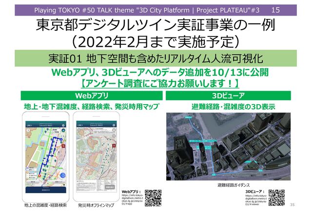 Playing TOKYO #50 TALK theme "3D City Platform | Project PLATEAU"#3 15
東京都デジタルツイン実証事業の⼀例
（2022年2⽉まで実施予定）
ৰ઒01 ৉ৣ૬৑峬அ峫峉嵒崊嵓崧崌嵈য૴૭ଳ৲
Web崊崿嵒岝3D崻嵍嵤崊峢峘崯嵤崧୯ਸ峼10/13峕ਁ৫
岧崊嵛崙嵤崰৹ਪ峕岾ੈৡ岴ൢ岮峁峨峃آ岨
৉঱峘೴හ২嵣৽ଡ଼ਫ਼ด ৅಼ৎ崒崽嵑崌嵛嵆崫崿
Web崊崿嵒 3D崻嵍嵤崊
ೂ୔৽ଡ଼崔崌崨嵛崡
Web崊崿嵒؟
https://info.tokyo-
digitaltwin.metro.t
okyo.lg.jp/zissyou
01/#app
৉঱嵣৉ৣ೴හ২岝৽ଡ଼ਫ਼ด岝৅಼ৎ৷嵆崫崿 ೂ୔৽ଡ଼嵣೴හ২峘3D਀ં
3D崻嵍嵤崊؟
https://info.tokyo-
digitaltwin.metro.t
okyo.lg.jp/zissyou
01/#viewer 35
