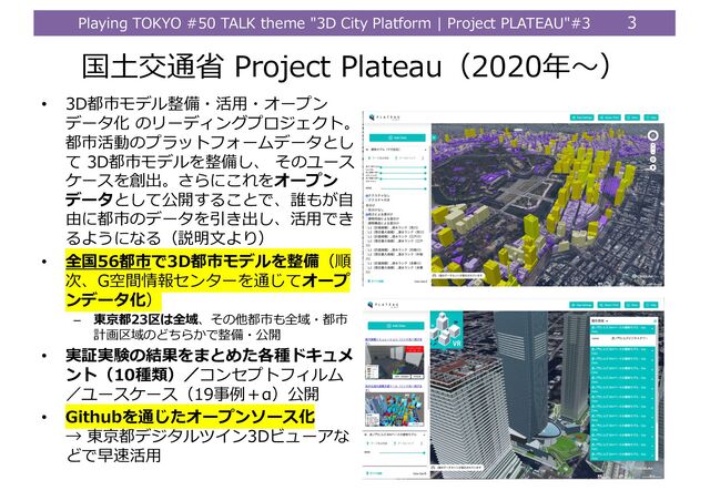 Playing TOKYO #50 TALK theme "3D City Platform | Project PLATEAU"#3 3
国⼟交通省 Project Plateau（2020年〜）
• 3D都市モデル整備・活⽤・オープン
データ化 のリーディングプロジェクト。
都市活動のプラットフォームデータとし
て 3D都市モデルを整備し、 そのユース
ケースを創出。さらにこれをオープン
データとして公開することで、誰もが⾃
由に都市のデータを引き出し、活⽤でき
るようになる（説明⽂より）
• 全国56都市で3D都市モデルを整備（順
次、G空間情報センターを通じてオープ
ンデータ化）
– 東京都23区は全域、その他都市も全域・都市
計画区域のどちらかで整備・公開
• 実証実験の結果をまとめた各種ドキュメ
ント（10種類）／コンセプトフィルム
／ユースケース（19事例＋α）公開
• Githubを通じたオープンソース化
→ 東京都デジタルツイン3Dビューアな
どで早速活⽤

