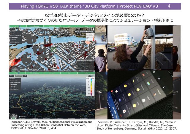 Playing TOKYO #50 TALK theme "3D City Platform | Project PLATEAU"#3 4
なぜ3D都市データ・デジタルツインが必要なのか︖
→参加型まちづくりの新たなツール。データの標準化によりシミュレーション・将来予測に
4
Dembski, F.; Wössner, U.; Letzgus, M.; Ruddat, M.; Yamu, C.
Urban Digital Twins for Smart Cities and Citizens: The Case
Study of Herrenberg, Germany. Sustainability 2020, 12, 2307.
Kilsedar, C.E.; Brovelli, M.A. Multidimensional Visualization and
Processing of Big Open Urban Geospatial Data on the Web.
ISPRS Int. J. Geo-Inf. 2020, 9, 434.
Sustainability 2020, 12, 2307 7 of 17
Sustainabilityȱ2020,ȱ12,ȱxȱREVISIONȱ 7ȱofȱ17ȱ

Figureȱ1.ȱMountingȱaȱtestȱsensorȱinȱtheȱstreetȱ(top)ȱtoȱcollectȱenvironmentalȱdataȱandȱtheȱdevelopedȱ
mobileȱ applicationȱ “Reallaborȱ Tracker”ȱ usedȱ inȱ theȱ citizens’ȱ scienceȱ projectȱ toȱ collectȱ qualitativeȱ
perceptualȱ dataȱ andȱ quantitativeȱ dataȱ onȱ people’sȱ movementȱ pathsȱ andȱ urbanȱ obstaclesȱ (below)ȱ
(photosȱcreditedȱtoȱDembski,ȱ2019).ȱ
ȱ
Figure 1. Mounting a test sensor in the street (top) to collect environmental data and the developed
mobile application “Reallabor Tracker” used in the citizens’ science project to collect qualitative
perceptual data and quantitative data on people’s movement paths and urban obstacles (below) (photos
credited to Dembski, 2019).
