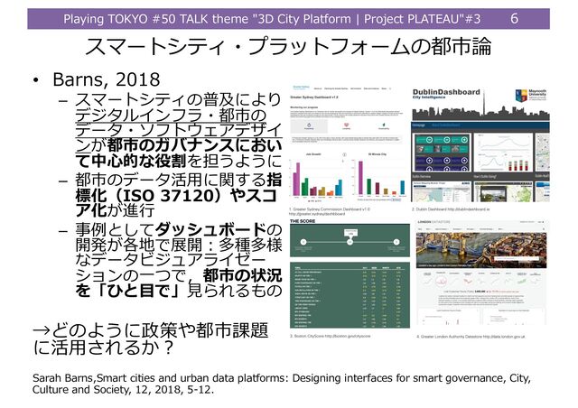 Playing TOKYO #50 TALK theme "3D City Platform | Project PLATEAU"#3 6
• Barns, 2018
– スマートシティの普及により
デジタルインフラ・都市の
データ・ソフトウェアデザイ
ンが都市のガバナンスにおい
て中⼼的な役割を担うように
– 都市のデータ活⽤に関する指
標化（ISO 37120）やスコ
ア化が進⾏
– 事例としてダッシュボードの
開発が各地で展開︓多種多様
なデータビジュアライゼー
ションの⼀つで，都市の状況
を「ひと⽬で」⾒られるもの
→どのように政策や都市課題
に活⽤されるか︖
スマートシティ・プラットフォームの都市論
Sarah Barns,Smart cities and urban data platforms: Designing interfaces for smart governance, City,
Culture and Society, 12, 2018, 5-12.
